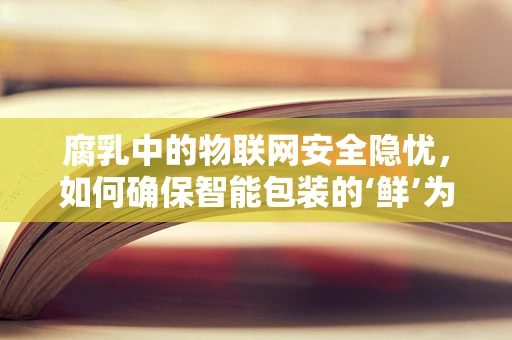 腐乳中的物联网安全隐忧，如何确保智能包装的‘鲜’为人知？