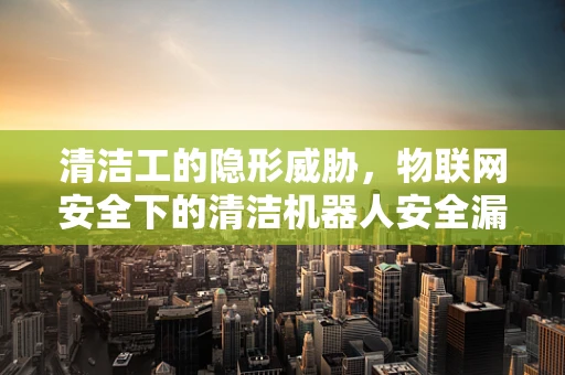 清洁工的隐形威胁，物联网安全下的清洁机器人安全漏洞？