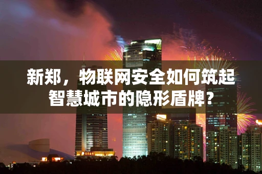 新郑，物联网安全如何筑起智慧城市的隐形盾牌？