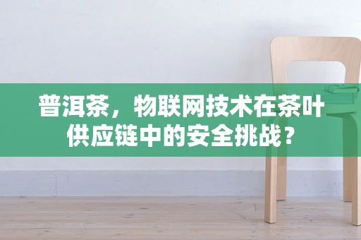普洱茶，物联网技术在茶叶供应链中的安全挑战？