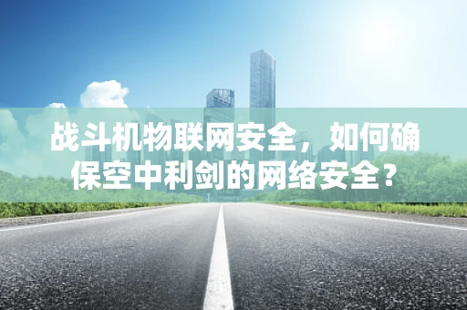 战斗机物联网安全，如何确保空中利剑的网络安全？