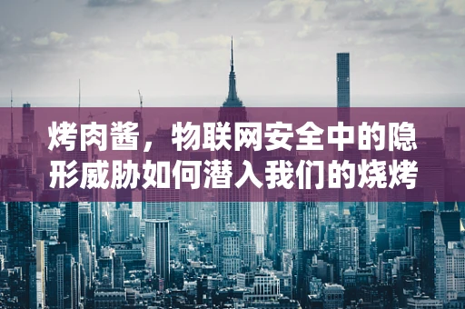 烤肉酱，物联网安全中的隐形威胁如何潜入我们的烧烤时光？
