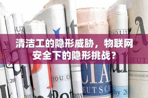 清洁工的隐形威胁，物联网安全下的隐形挑战？