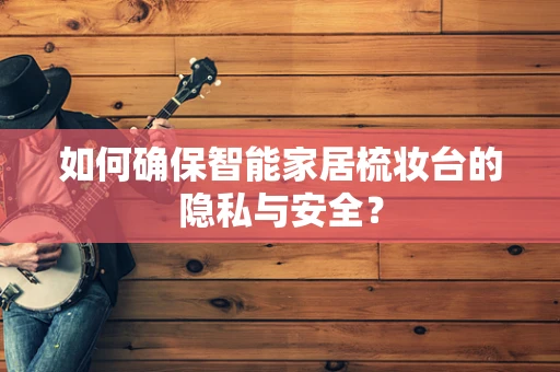 如何确保智能家居梳妆台的隐私与安全？