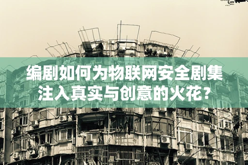 编剧如何为物联网安全剧集注入真实与创意的火花？