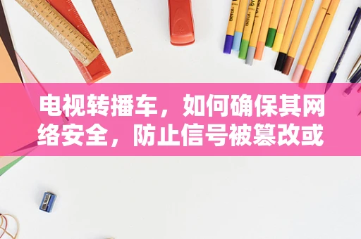 电视转播车，如何确保其网络安全，防止信号被篡改或窃取？