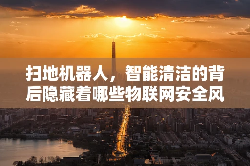扫地机器人，智能清洁的背后隐藏着哪些物联网安全风险？