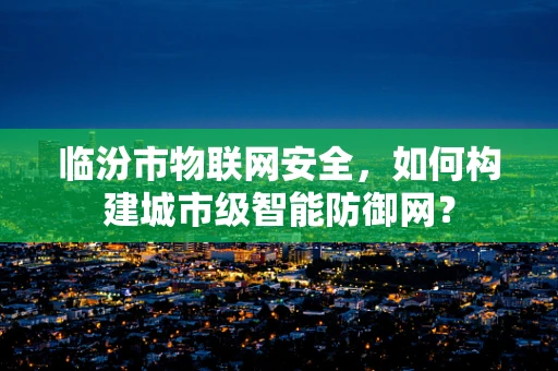 临汾市物联网安全，如何构建城市级智能防御网？