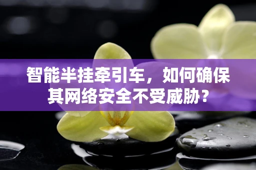 智能半挂牵引车，如何确保其网络安全不受威胁？