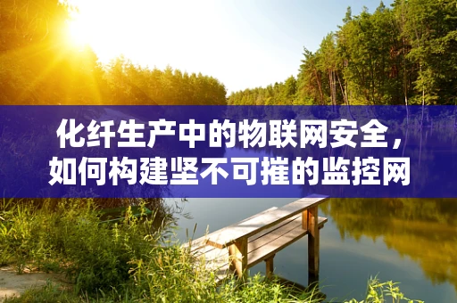 化纤生产中的物联网安全，如何构建坚不可摧的监控网络？
