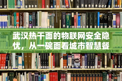 武汉热干面的物联网安全隐忧，从一碗面看城市智慧餐饮的挑战