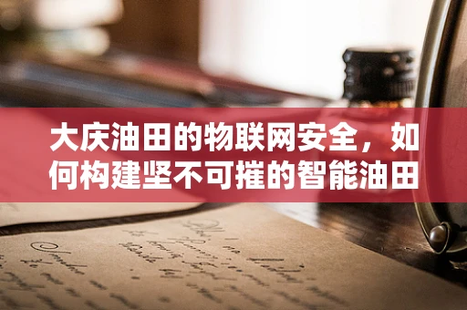 大庆油田的物联网安全，如何构建坚不可摧的智能油田防护网？