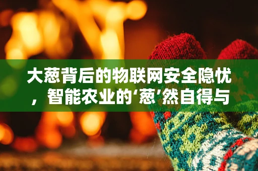 大葱背后的物联网安全隐忧，智能农业的‘葱’然自得与挑战