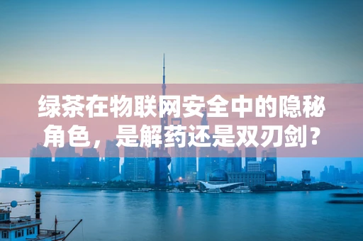 绿茶在物联网安全中的隐秘角色，是解药还是双刃剑？