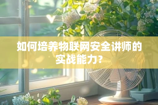 如何培养物联网安全讲师的实战能力？