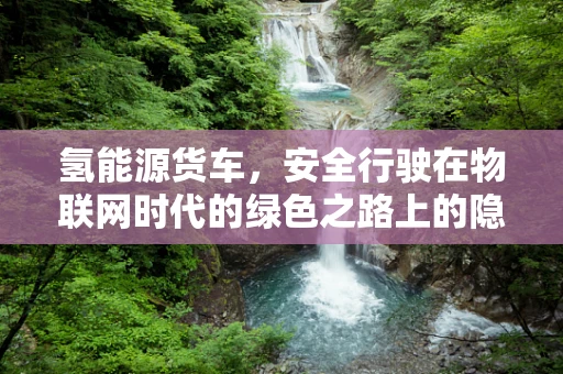 氢能源货车，安全行驶在物联网时代的绿色之路上的隐忧？