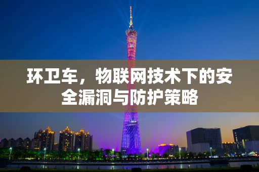环卫车，物联网技术下的安全漏洞与防护策略