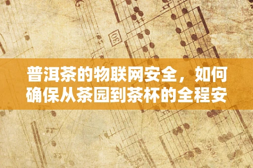 普洱茶的物联网安全，如何确保从茶园到茶杯的全程安全？