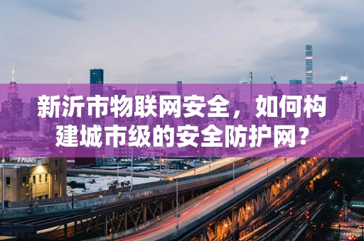 新沂市物联网安全，如何构建城市级的安全防护网？