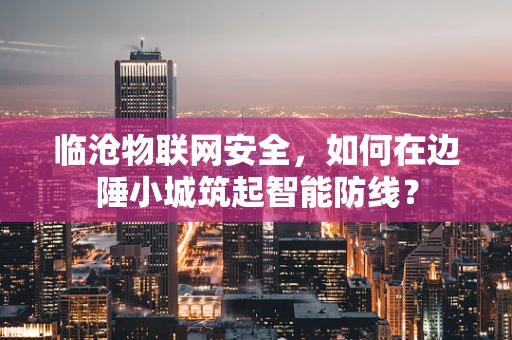 临沧物联网安全，如何在边陲小城筑起智能防线？