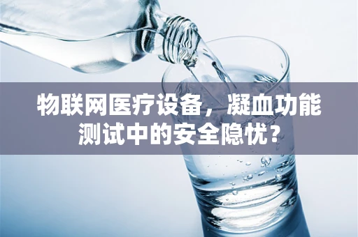 物联网医疗设备，凝血功能测试中的安全隐忧？