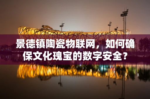 景德镇陶瓷物联网，如何确保文化瑰宝的数字安全？