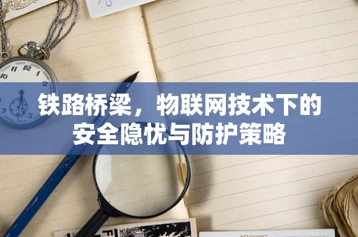 铁路桥梁，物联网技术下的安全隐忧与防护策略