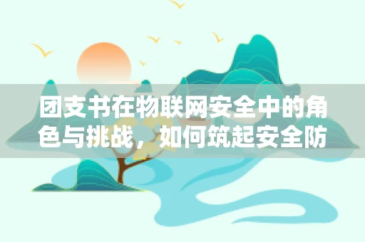 团支书在物联网安全中的角色与挑战，如何筑起安全防线？