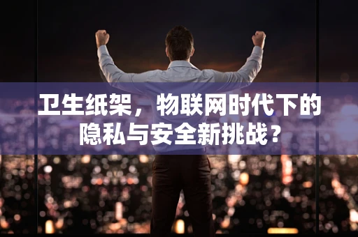 卫生纸架，物联网时代下的隐私与安全新挑战？