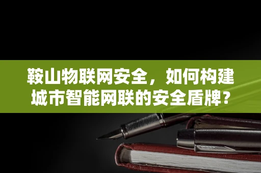 鞍山物联网安全，如何构建城市智能网联的安全盾牌？