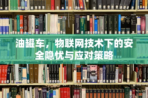 油罐车，物联网技术下的安全隐忧与应对策略