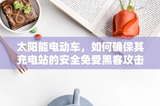 太阳能电动车，如何确保其充电站的安全免受黑客攻击？