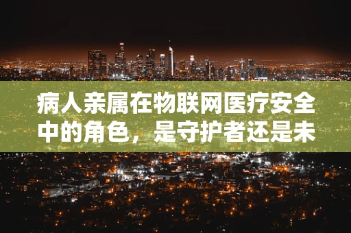 病人亲属在物联网医疗安全中的角色，是守护者还是未知数？