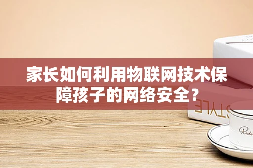 家长如何利用物联网技术保障孩子的网络安全？