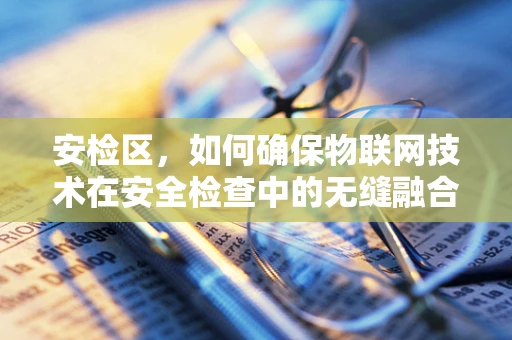 安检区，如何确保物联网技术在安全检查中的无缝融合与高效防护？