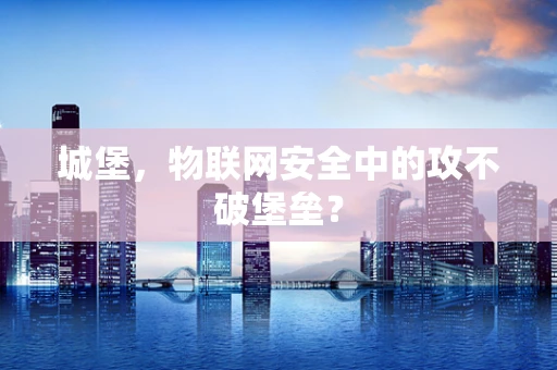 城堡，物联网安全中的攻不破堡垒？