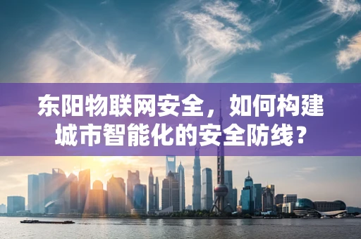东阳物联网安全，如何构建城市智能化的安全防线？