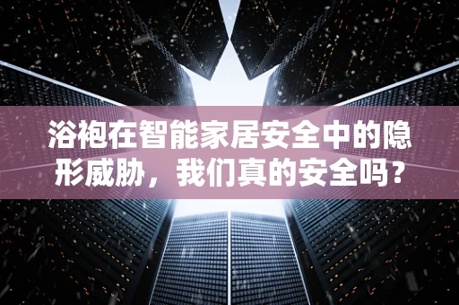 浴袍在智能家居安全中的隐形威胁，我们真的安全吗？