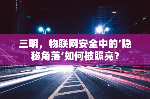 三明，物联网安全中的‘隐秘角落’如何被照亮？