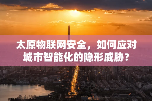 太原物联网安全，如何应对城市智能化的隐形威胁？