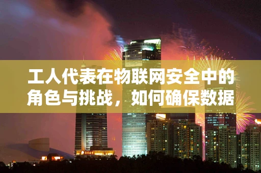 工人代表在物联网安全中的角色与挑战，如何确保数据安全与工人权益的双重保障？