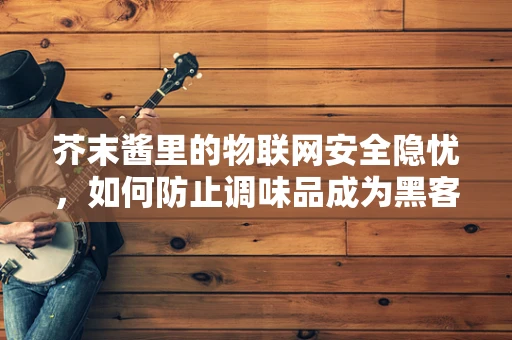 芥末酱里的物联网安全隐忧，如何防止调味品成为黑客的入侵钥匙？