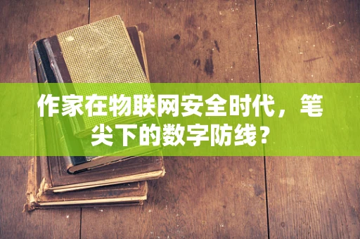作家在物联网安全时代，笔尖下的数字防线？