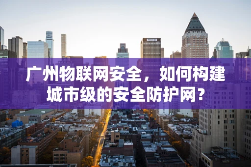 广州物联网安全，如何构建城市级的安全防护网？