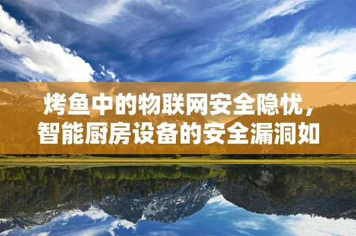 烤鱼中的物联网安全隐忧，智能厨房设备的安全漏洞如何影响我们的美食？