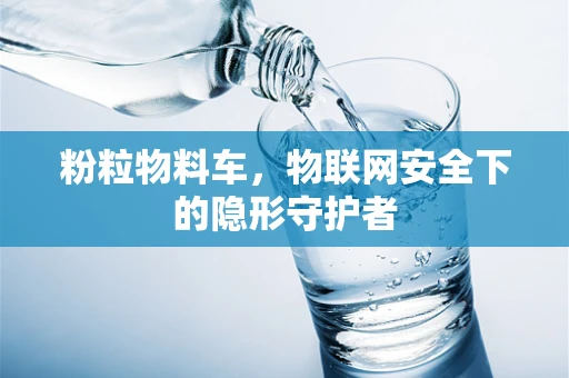 粉粒物料车，物联网安全下的隐形守护者