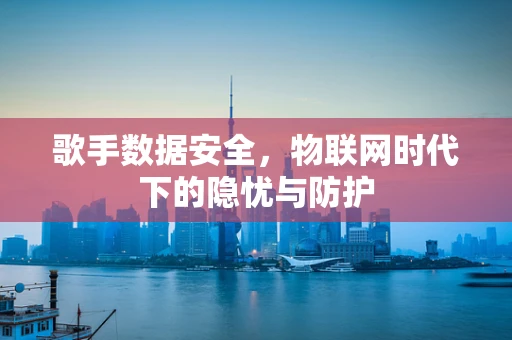 歌手数据安全，物联网时代下的隐忧与防护