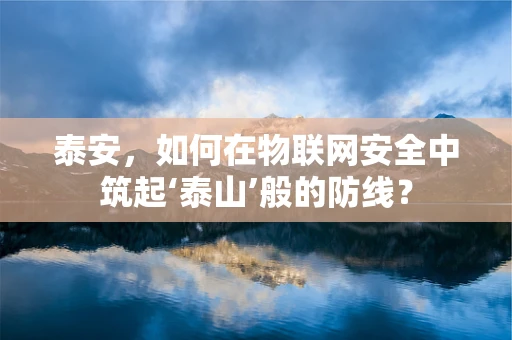 泰安，如何在物联网安全中筑起‘泰山’般的防线？