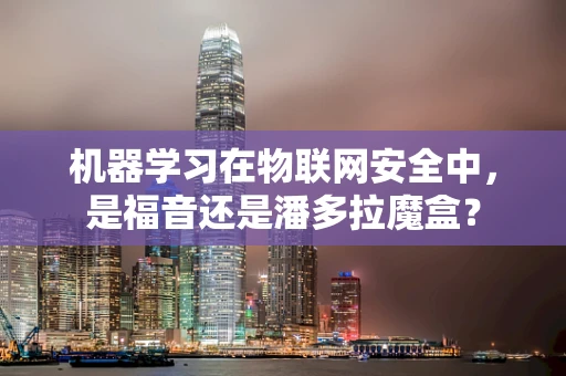 机器学习在物联网安全中，是福音还是潘多拉魔盒？