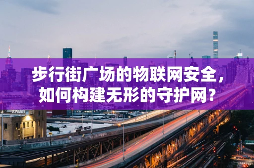 步行街广场的物联网安全，如何构建无形的守护网？